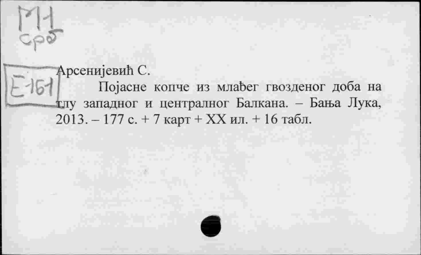 ﻿ГН.
"■"■"■""'^'Арсениіевиїї С.
L'IGl üojacHe копче из млаЬег гвозденог доба на .іду западног и централног Балкана. - Баїьа Лука, 2013. - 177 с. + 7 карт + XX ил. + 16 табл.